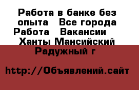 Работа в банке без опыта - Все города Работа » Вакансии   . Ханты-Мансийский,Радужный г.